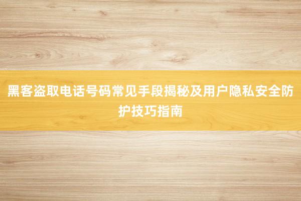 黑客盗取电话号码常见手段揭秘及用户隐私安全防护技巧指南