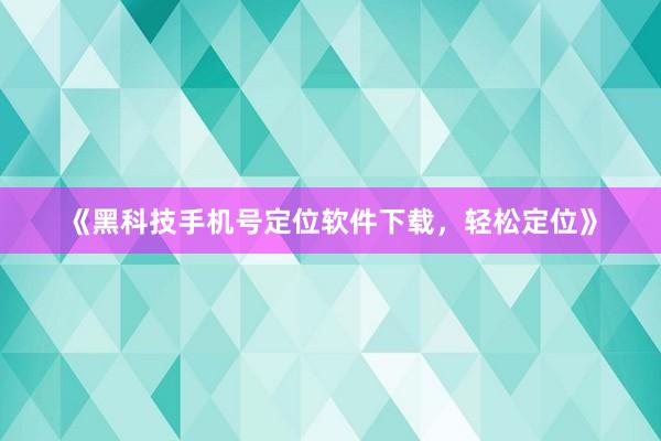 《黑科技手机号定位软件下载，轻松定位》
